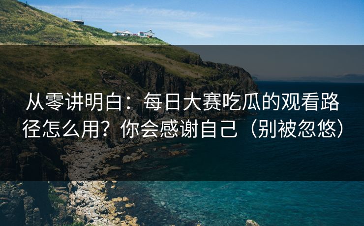 从零讲明白：每日大赛吃瓜的观看路径怎么用？你会感谢自己（别被忽悠）