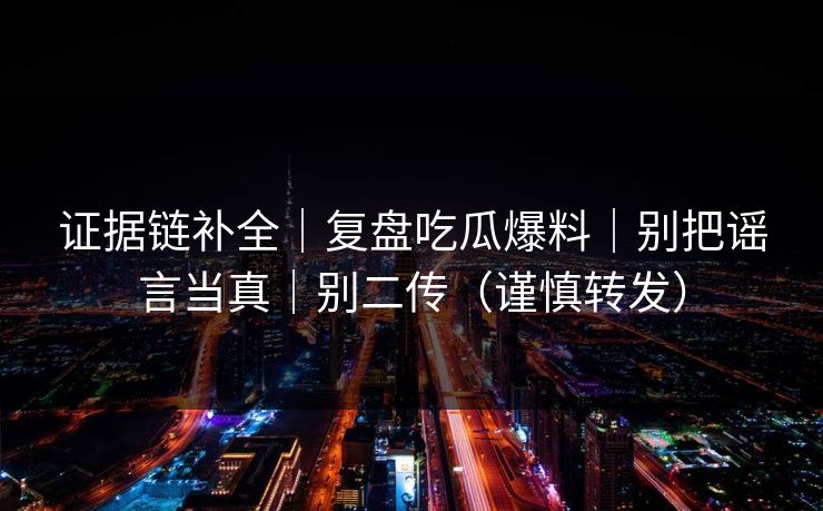 证据链补全｜复盘吃瓜爆料｜别把谣言当真｜别二传（谨慎转发）