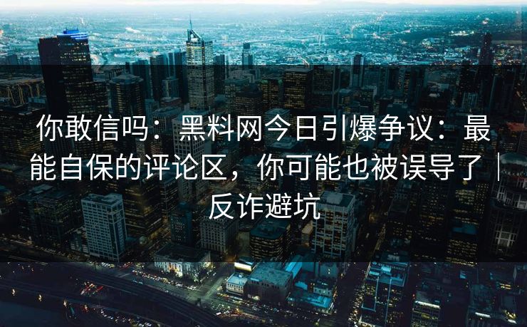 你敢信吗：黑料网今日引爆争议：最能自保的评论区，你可能也被误导了｜反诈避坑