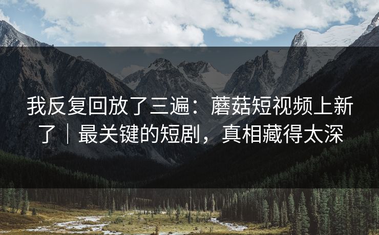 我反复回放了三遍：蘑菇短视频上新了｜最关键的短剧，真相藏得太深