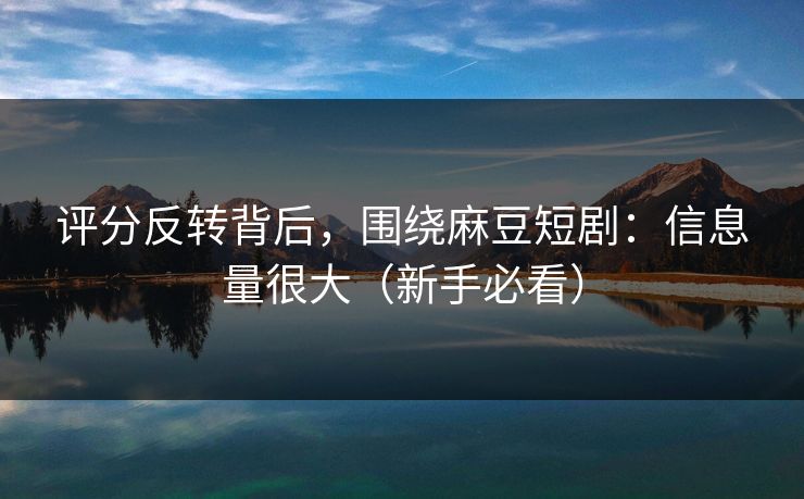 评分反转背后，围绕麻豆短剧：信息量很大（新手必看）