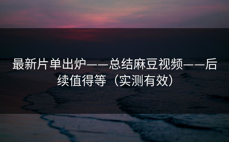 最新片单出炉——总结麻豆视频——后续值得等（实测有效）