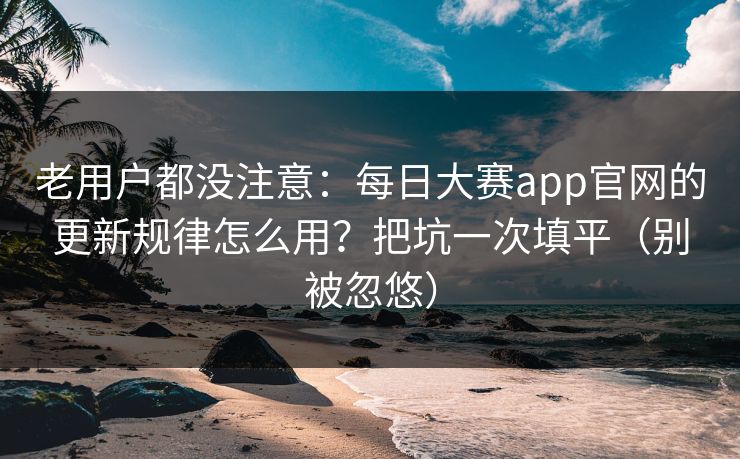 老用户都没注意：每日大赛app官网的更新规律怎么用？把坑一次填平（别被忽悠）