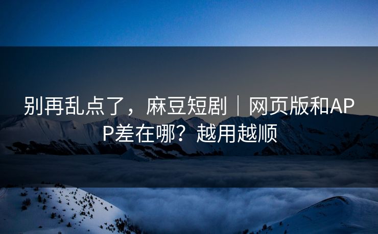 别再乱点了，麻豆短剧｜网页版和APP差在哪？越用越顺