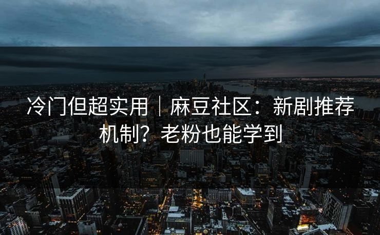 冷门但超实用｜麻豆社区：新剧推荐机制？老粉也能学到