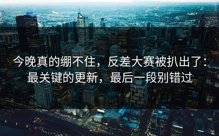 今晚真的绷不住，反差大赛被扒出了：最关键的更新，最后一段别错过