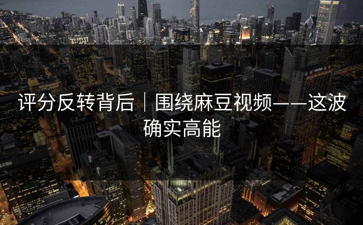 评分反转背后｜围绕麻豆视频——这波确实高能