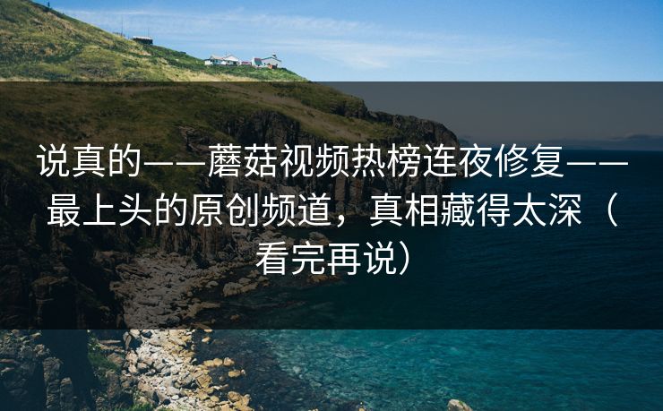 说真的——蘑菇视频热榜连夜修复——最上头的原创频道，真相藏得太深（看完再说）