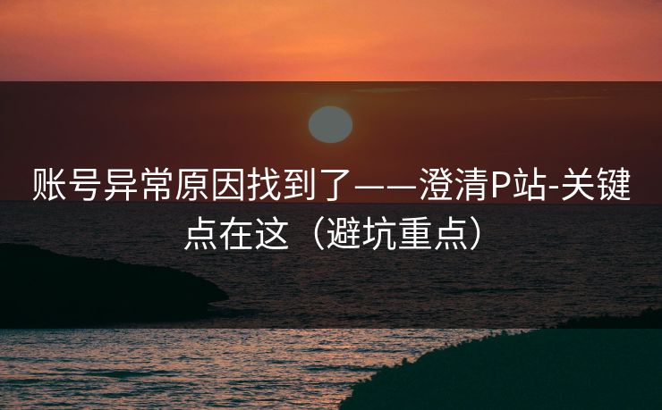 账号异常原因找到了——澄清P站-关键点在这（避坑重点）