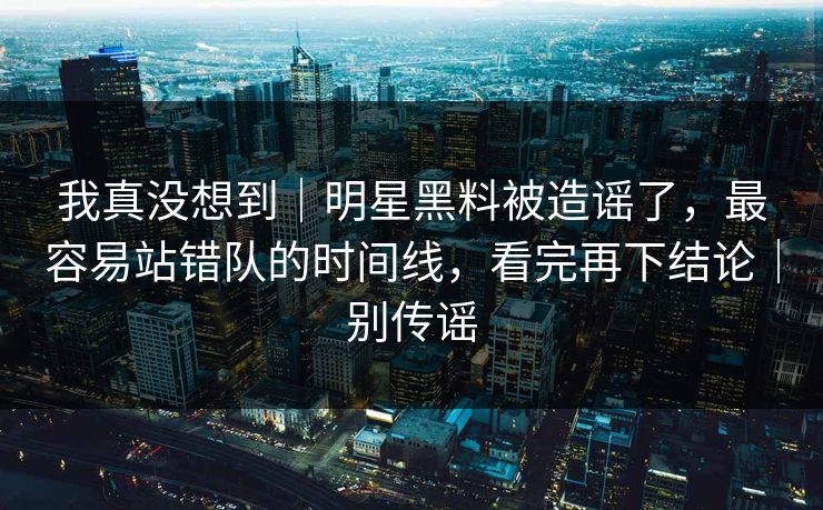 我真没想到｜明星黑料被造谣了，最容易站错队的时间线，看完再下结论｜别传谣