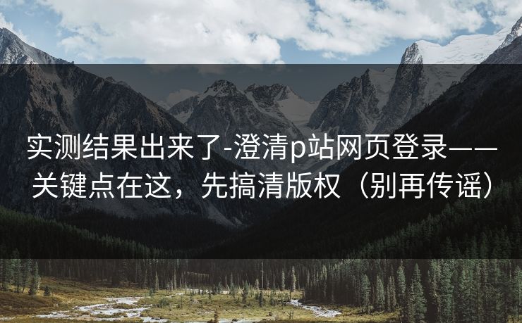 实测结果出来了-澄清p站网页登录——关键点在这，先搞清版权（别再传谣）