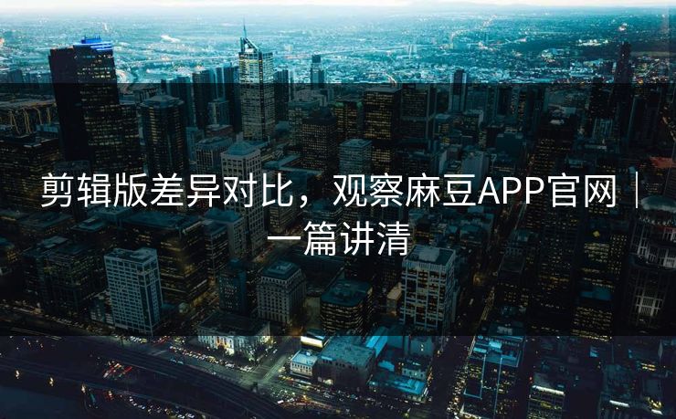 剪辑版差异对比，观察麻豆APP官网｜一篇讲清
