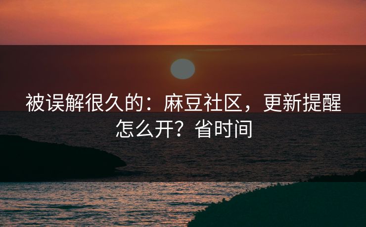 被误解很久的：麻豆社区，更新提醒怎么开？省时间