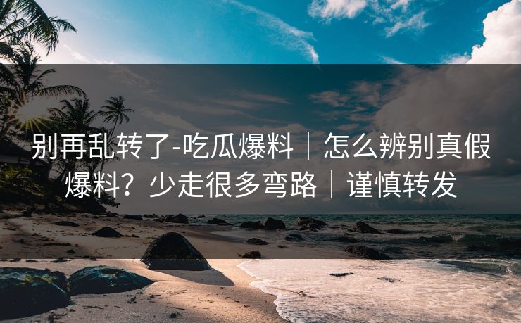 别再乱转了-吃瓜爆料｜怎么辨别真假爆料？少走很多弯路｜谨慎转发