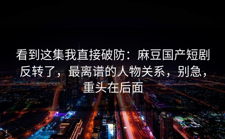 看到这集我直接破防：麻豆国产短剧反转了，最离谱的人物关系，别急，重头在后面