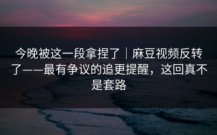今晚被这一段拿捏了｜麻豆视频反转了——最有争议的追更提醒，这回真不是套路