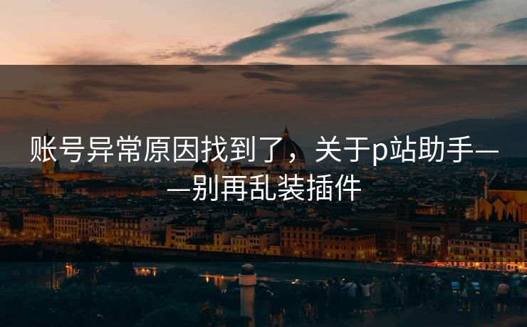 账号异常原因找到了，关于p站助手——别再乱装插件