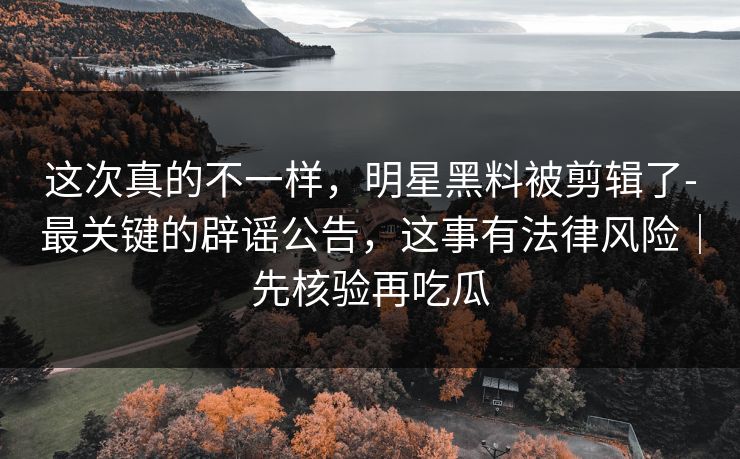 这次真的不一样，明星黑料被剪辑了-最关键的辟谣公告，这事有法律风险｜先核验再吃瓜