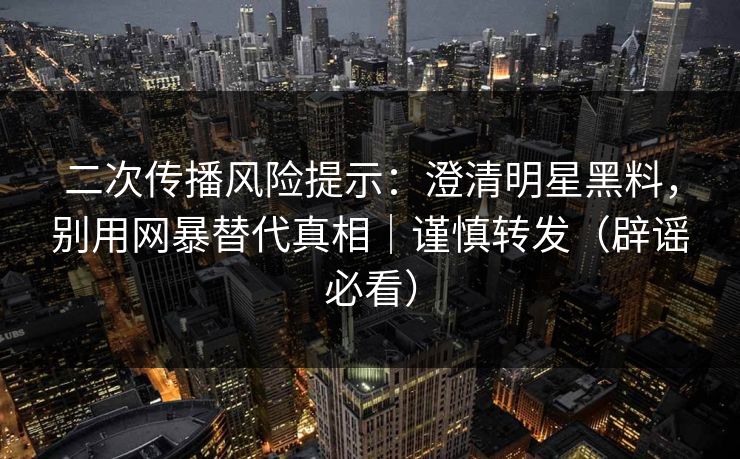 二次传播风险提示：澄清明星黑料，别用网暴替代真相｜谨慎转发（辟谣必看）