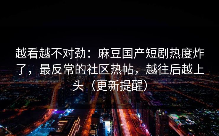 越看越不对劲：麻豆国产短剧热度炸了，最反常的社区热帖，越往后越上头（更新提醒）