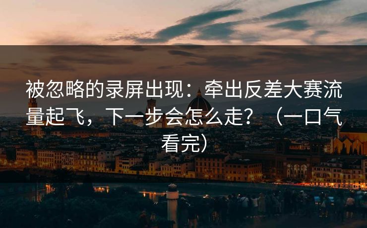 被忽略的录屏出现：牵出反差大赛流量起飞，下一步会怎么走？（一口气看完）