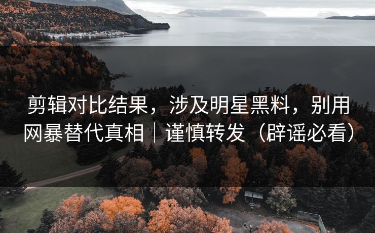 剪辑对比结果，涉及明星黑料，别用网暴替代真相｜谨慎转发（辟谣必看）