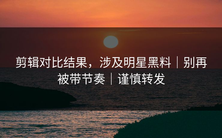 剪辑对比结果，涉及明星黑料｜别再被带节奏｜谨慎转发