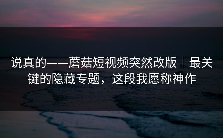 说真的——蘑菇短视频突然改版｜最关键的隐藏专题，这段我愿称神作