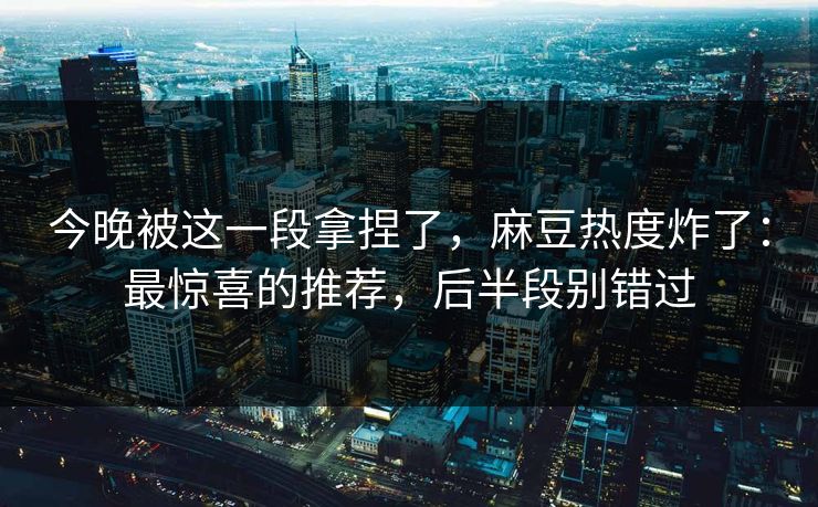 今晚被这一段拿捏了，麻豆热度炸了：最惊喜的推荐，后半段别错过