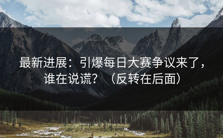 最新进展：引爆每日大赛争议来了，谁在说谎？（反转在后面）