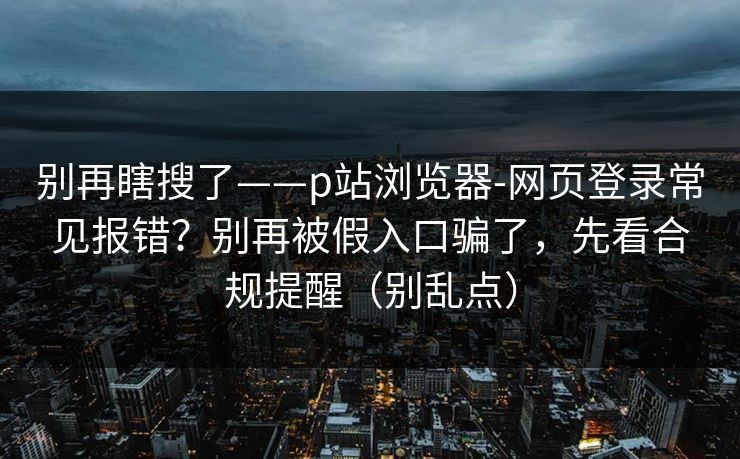 别再瞎搜了——p站浏览器-网页登录常见报错？别再被假入口骗了，先看合规提醒（别乱点）