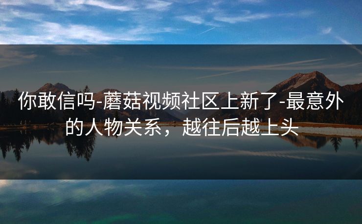 你敢信吗-蘑菇视频社区上新了-最意外的人物关系，越往后越上头