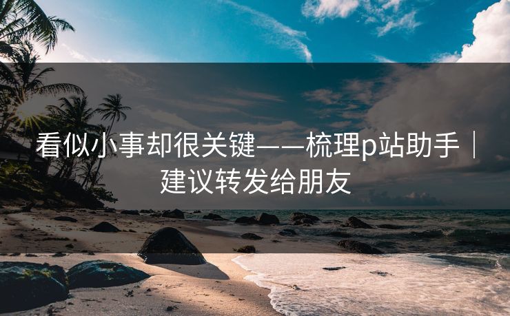 看似小事却很关键——梳理p站助手｜建议转发给朋友