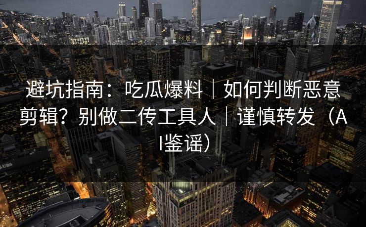 避坑指南：吃瓜爆料｜如何判断恶意剪辑？别做二传工具人｜谨慎转发（AI鉴谣）