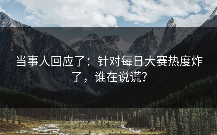 当事人回应了：针对每日大赛热度炸了，谁在说谎？