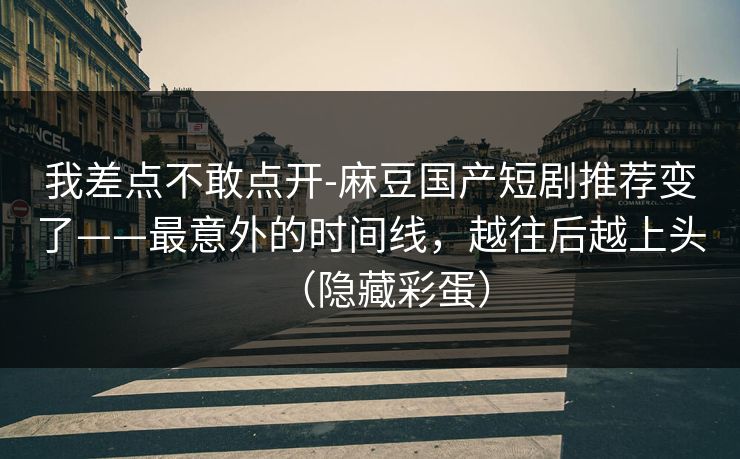 我差点不敢点开-麻豆国产短剧推荐变了——最意外的时间线，越往后越上头（隐藏彩蛋）