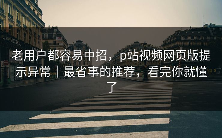 老用户都容易中招，p站视频网页版提示异常｜最省事的推荐，看完你就懂了
