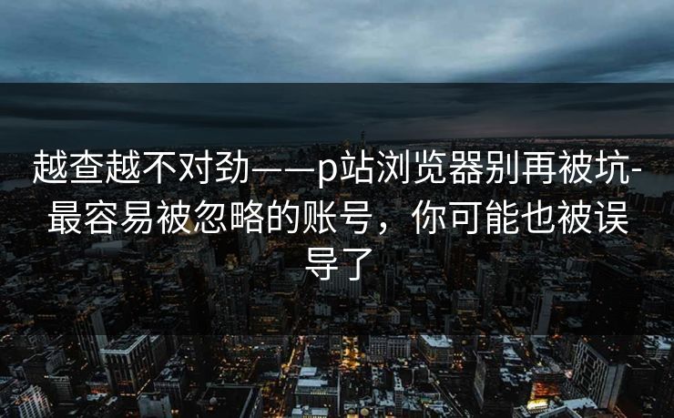 越查越不对劲——p站浏览器别再被坑-最容易被忽略的账号，你可能也被误导了