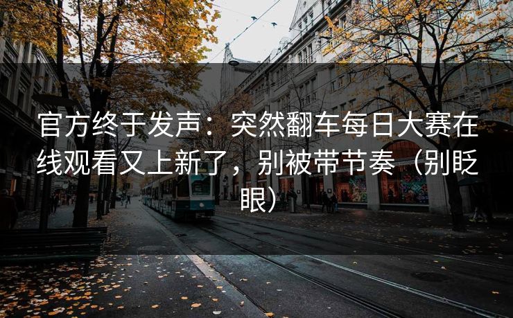 官方终于发声：突然翻车每日大赛在线观看又上新了，别被带节奏（别眨眼）
