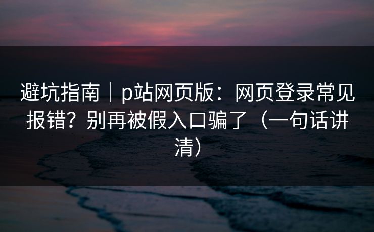 避坑指南｜p站网页版：网页登录常见报错？别再被假入口骗了（一句话讲清）