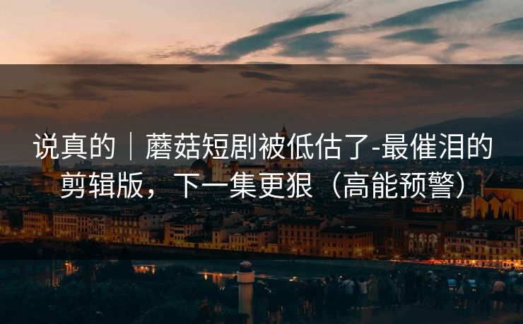 说真的｜蘑菇短剧被低估了-最催泪的剪辑版，下一集更狠（高能预警）