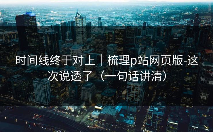 时间线终于对上｜梳理p站网页版-这次说透了（一句话讲清）