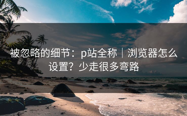 被忽略的细节：p站全称｜浏览器怎么设置？少走很多弯路