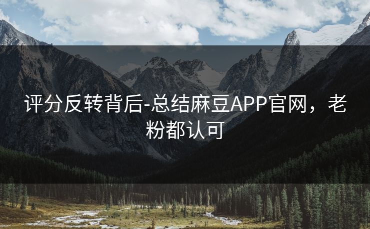 评分反转背后-总结麻豆APP官网，老粉都认可