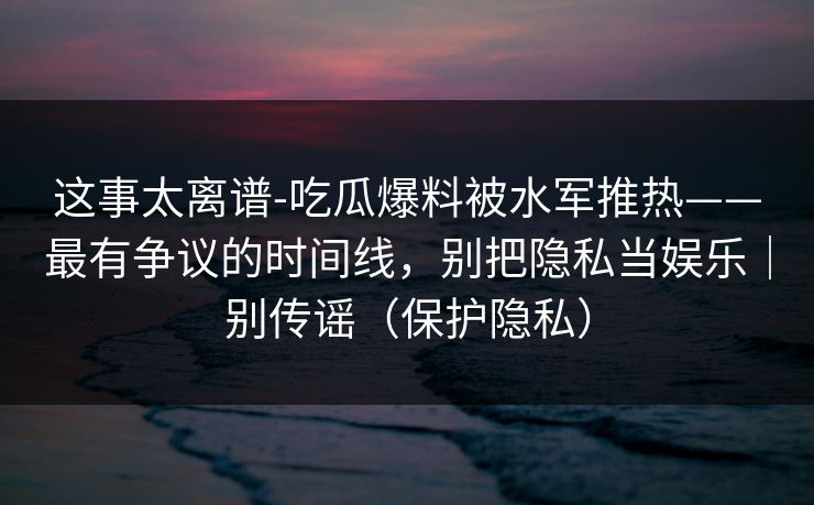 这事太离谱-吃瓜爆料被水军推热——最有争议的时间线，别把隐私当娱乐｜别传谣（保护隐私）