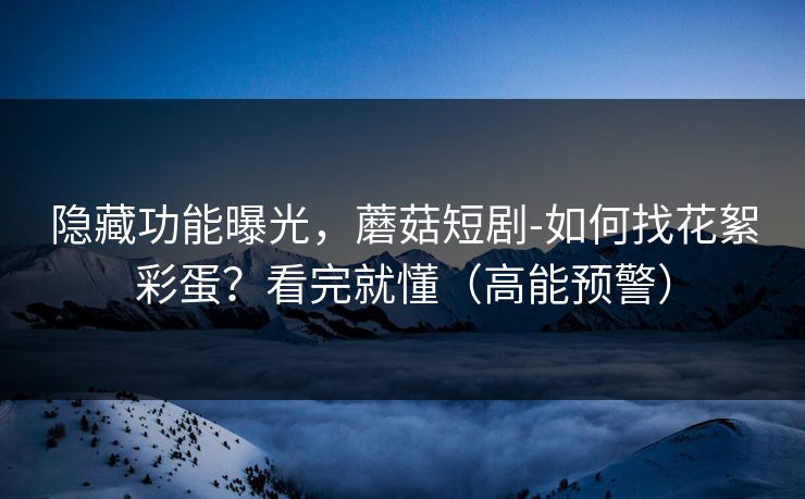 隐藏功能曝光，蘑菇短剧-如何找花絮彩蛋？看完就懂（高能预警）