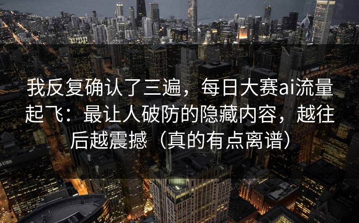 我反复确认了三遍，每日大赛ai流量起飞：最让人破防的隐藏内容，越往后越震撼（真的有点离谱）