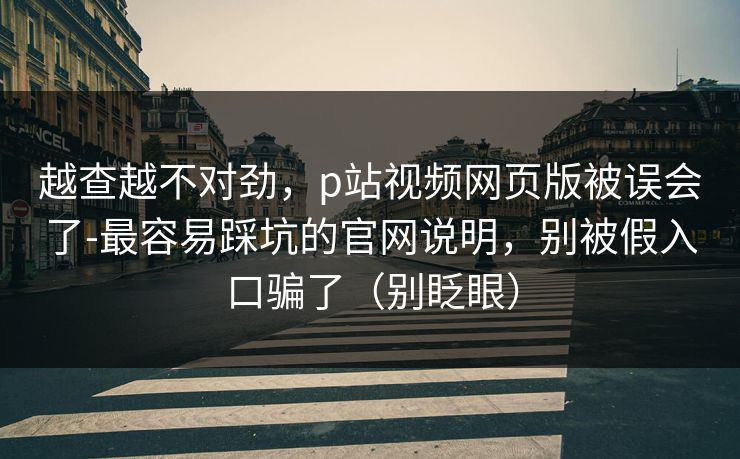 越查越不对劲，p站视频网页版被误会了-最容易踩坑的官网说明，别被假入口骗了（别眨眼）