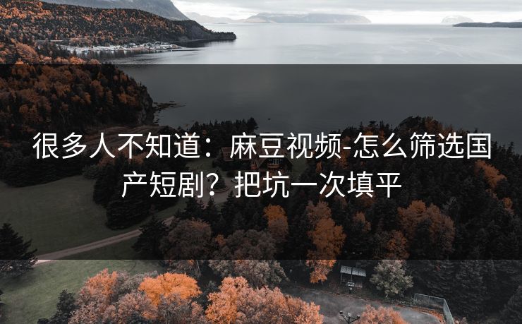 很多人不知道：麻豆视频-怎么筛选国产短剧？把坑一次填平