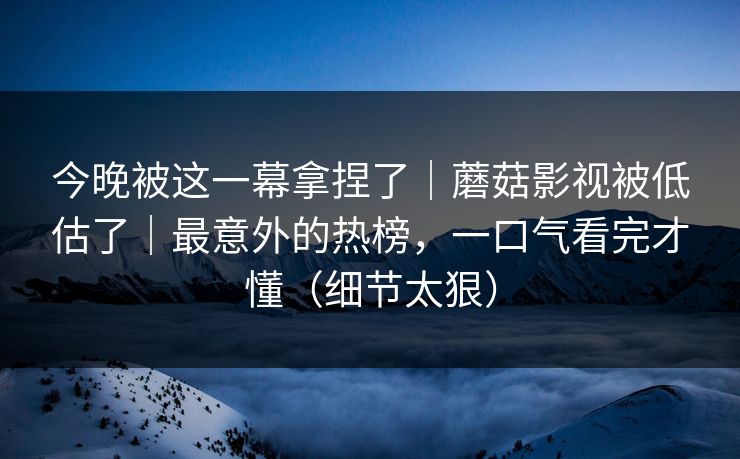 今晚被这一幕拿捏了｜蘑菇影视被低估了｜最意外的热榜，一口气看完才懂（细节太狠）